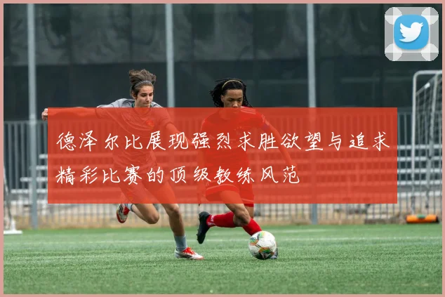 德泽尔比展现强烈求胜欲望与追求精彩比赛的顶级教练风范