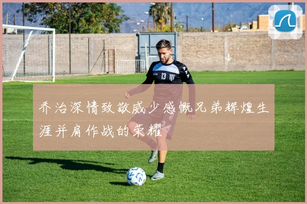 乔治深情致敬威少感慨兄弟辉煌生涯并肩作战的荣耀