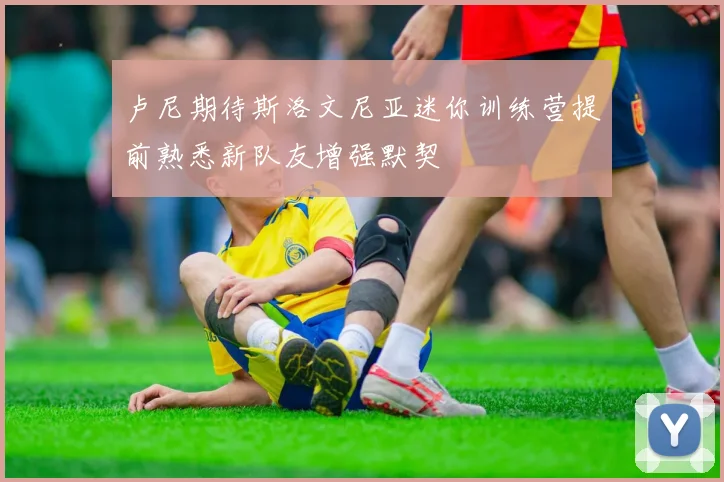 卢尼期待斯洛文尼亚迷你训练营提前熟悉新队友增强默契